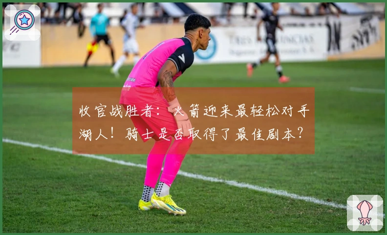 收官战胜者：火箭迎来最轻松对手湖人！骑士是否取得了最佳剧本？