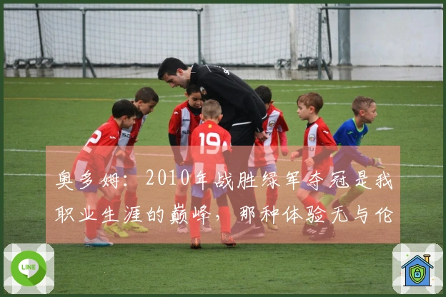 奥多姆：2010年战胜绿军夺冠是我职业生涯的巅峰，那种体验无与伦比