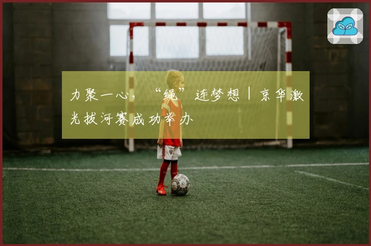 力聚一心，“绳”连梦想｜京华激光拔河赛成功举办