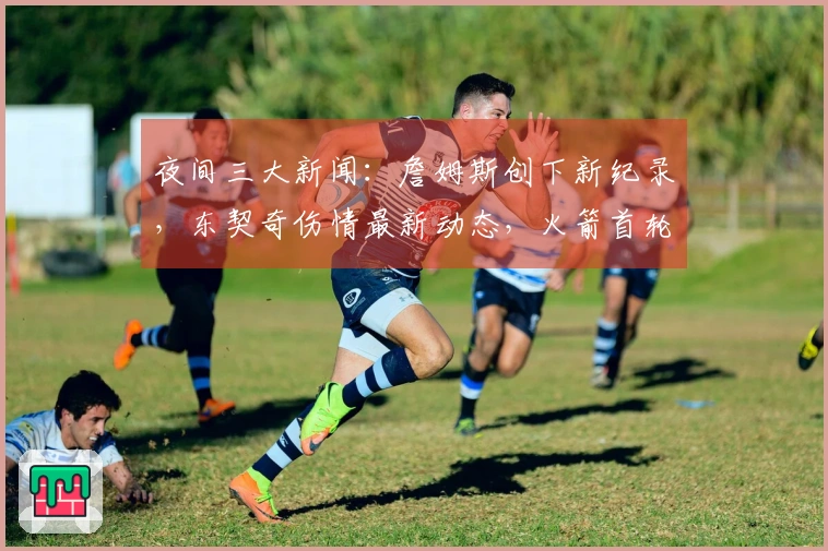 夜间三大新闻：詹姆斯创下新纪录，东契奇伤情最新动态，火箭首轮前景看好