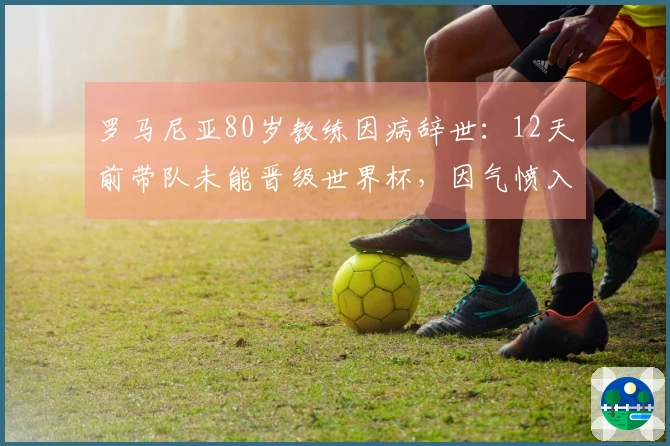 罗马尼亚80岁教练因病辞世：12天前带队未能晋级世界杯，因气愤入院