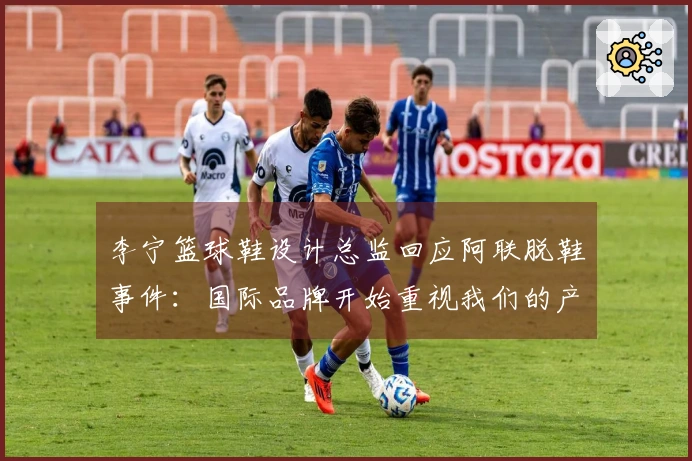 李宁篮球鞋设计总监回应阿联脱鞋事件：国际品牌开始重视我们的产品