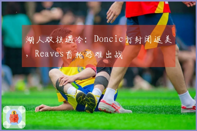 湖人双核遇冷：Doncic打封闭返美，Reaves首轮恐难出战