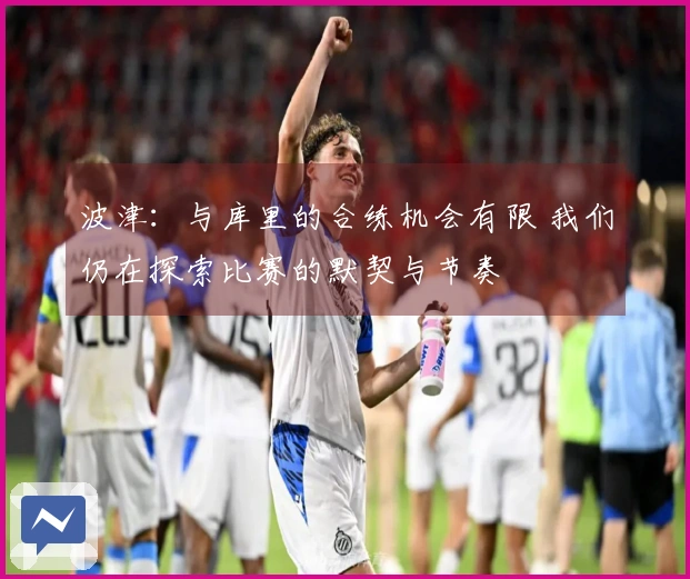 波津：与库里的合练机会有限 我们仍在探索比赛的默契与节奏