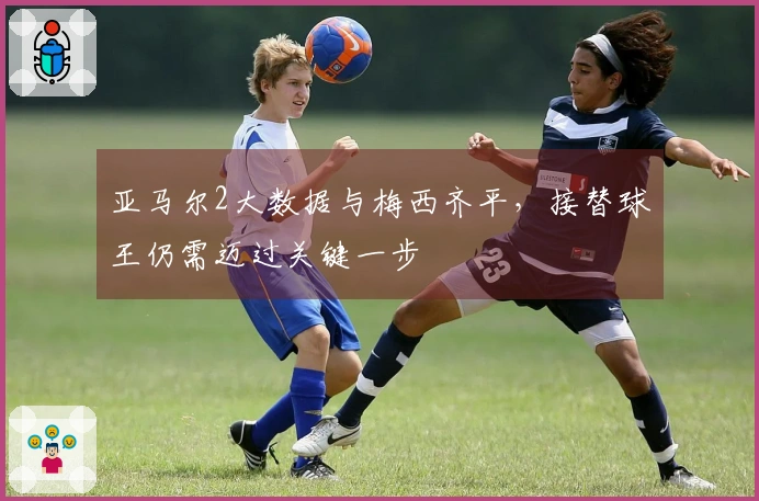 亚马尔2大数据与梅西齐平，接替球王仍需迈过关键一步