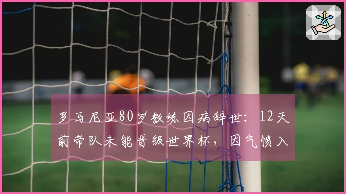罗马尼亚80岁教练因病辞世：12天前带队未能晋级世界杯，因气愤入院