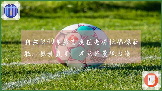 利兹联40年来首度在老特拉福德获胜，教练直言：差点将曼联击溃