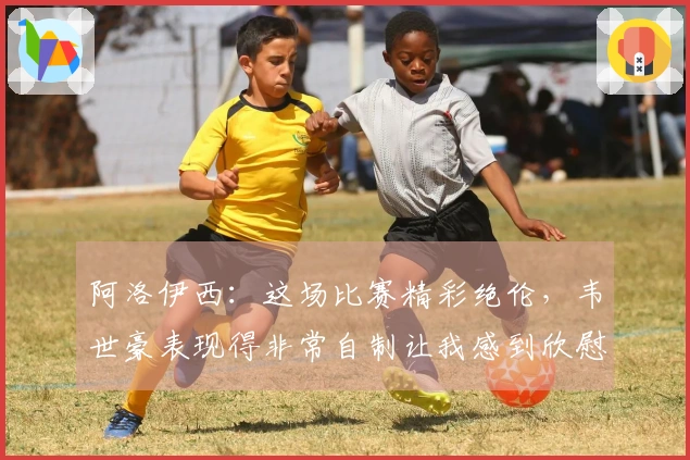 阿洛伊西：这场比赛精彩绝伦，韦世豪表现得非常自制让我感到欣慰